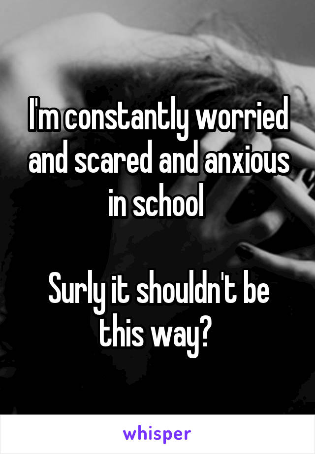 I'm constantly worried and scared and anxious in school 

Surly it shouldn't be this way? 