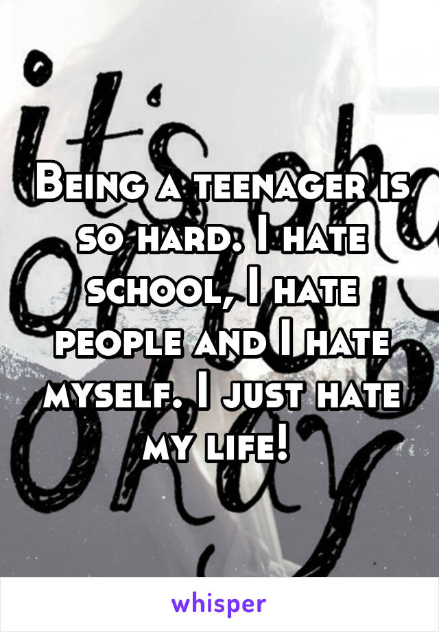 Being a teenager is so hard. I hate school, I hate people and I hate myself. I just hate my life! 