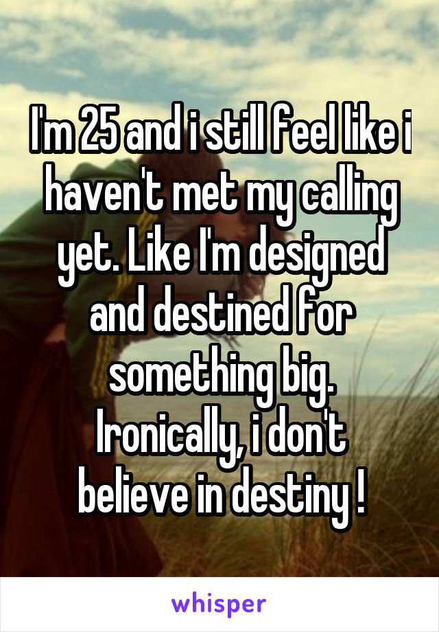 I'm 25 and i still feel like i haven't met my calling yet. Like I'm designed and destined for something big.
Ironically, i don't believe in destiny !