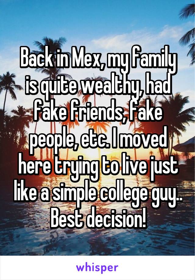 Back in Mex, my family is quite wealthy, had fake friends, fake people, etc. I moved here trying to live just like a simple college guy.. Best decision!