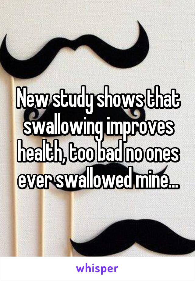 New study shows that swallowing improves health, too bad no ones ever swallowed mine...