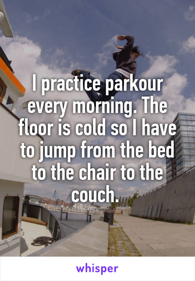 I practice parkour every morning. The floor is cold so I have to jump from the bed to the chair to the couch. 