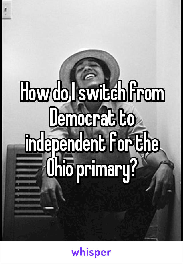 How do I switch from Democrat to independent for the Ohio primary?