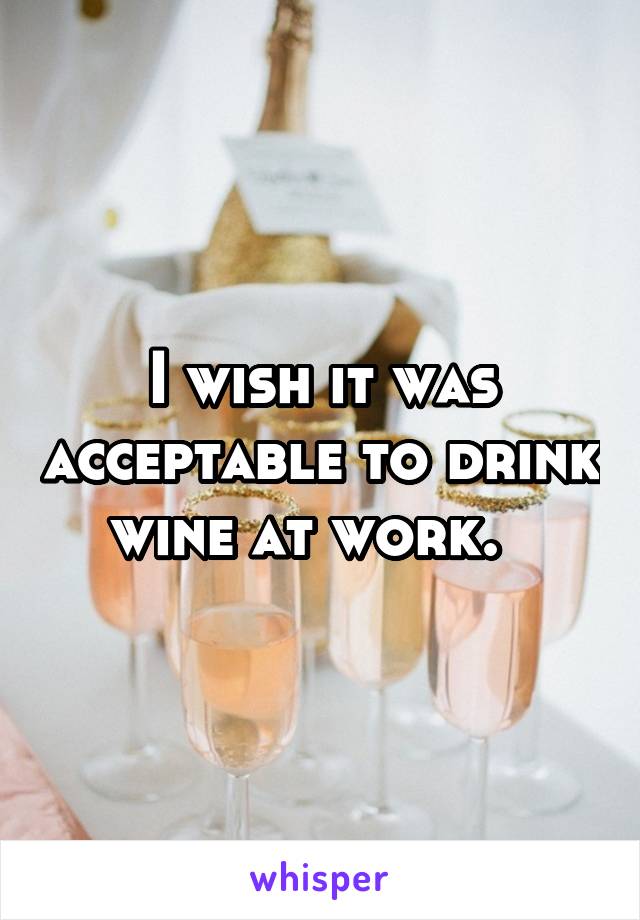 I wish it was acceptable to drink wine at work.  