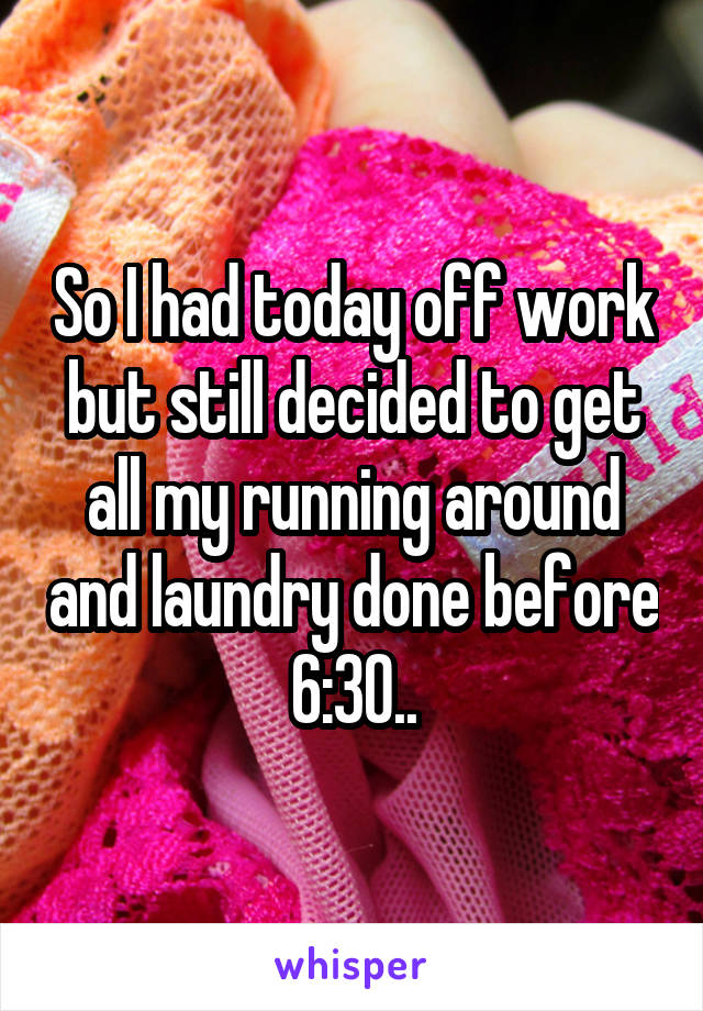 So I had today off work but still decided to get all my running around and laundry done before 6:30..