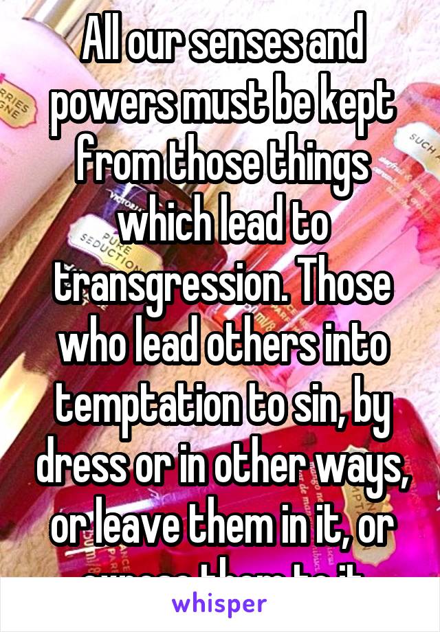 All our senses and powers must be kept from those things which lead to transgression. Those who lead others into temptation to sin, by dress or in other ways, or leave them in it, or expose them to it