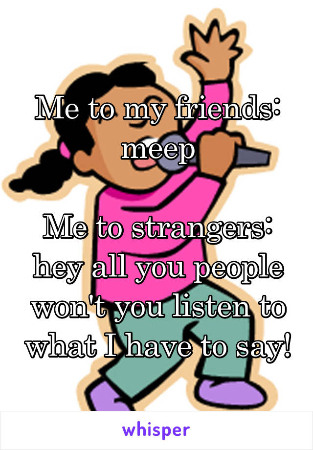 Me to my friends: meep

Me to strangers: hey all you people won't you listen to what I have to say!