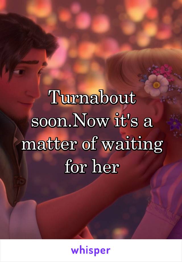 Turnabout soon.Now it's a matter of waiting for her