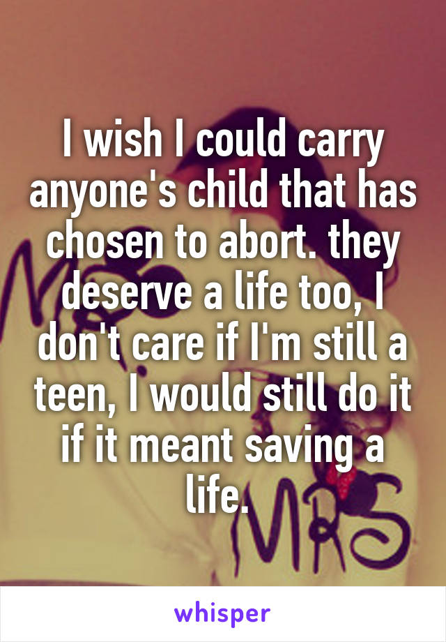 I wish I could carry anyone's child that has chosen to abort. they deserve a life too, I don't care if I'm still a teen, I would still do it if it meant saving a life. 