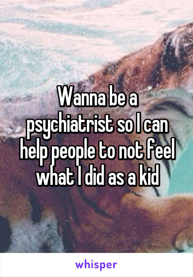 Wanna be a psychiatrist so I can help people to not feel what I did as a kid