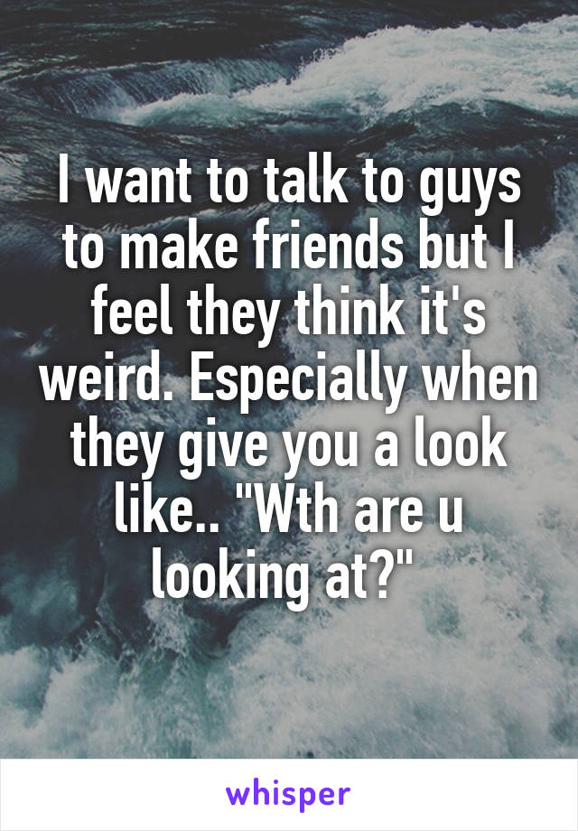 I want to talk to guys to make friends but I feel they think it's weird. Especially when they give you a look like.. "Wth are u looking at?" 
