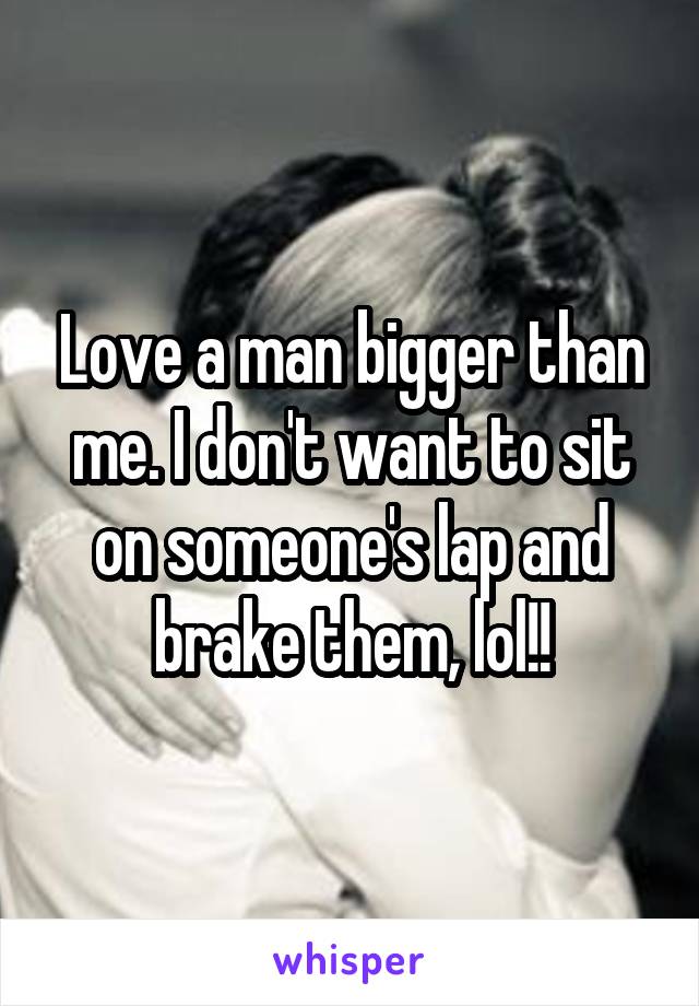 Love a man bigger than me. I don't want to sit on someone's lap and brake them, lol!!