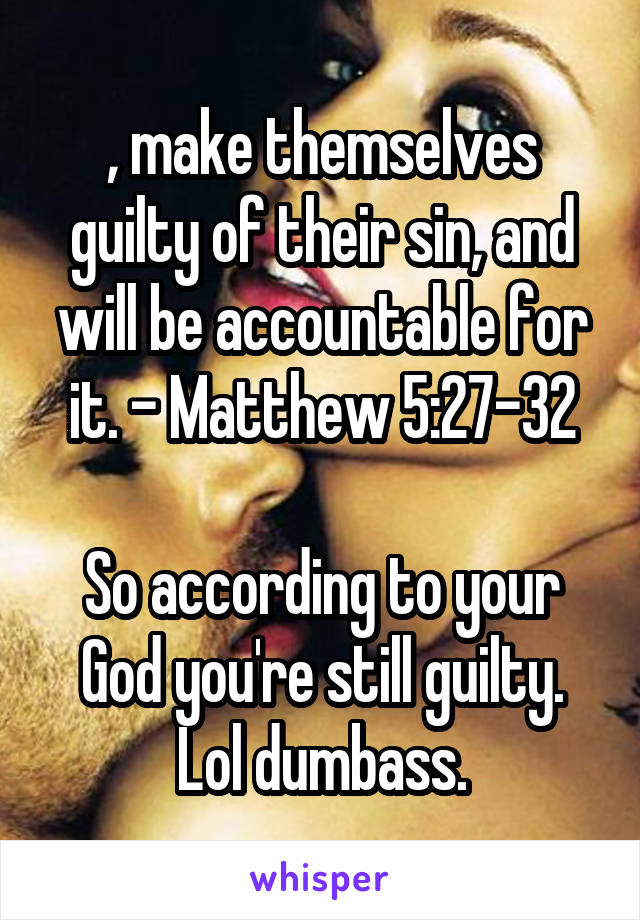 , make themselves guilty of their sin, and will be accountable for it. - Matthew 5:27-32

So according to your God you're still guilty.
Lol dumbass.