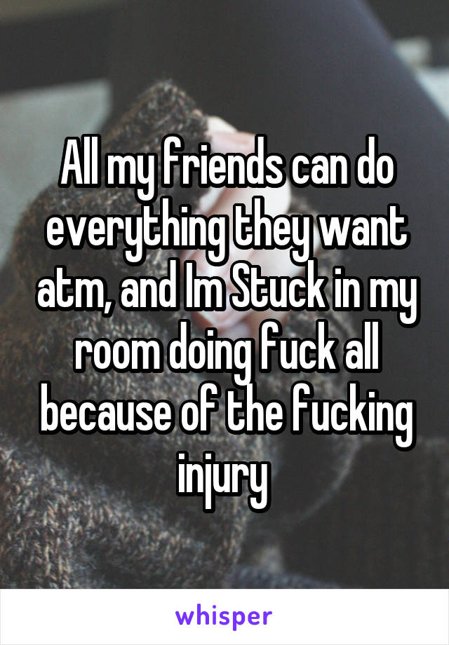 All my friends can do everything they want atm, and Im Stuck in my room doing fuck all because of the fucking injury 