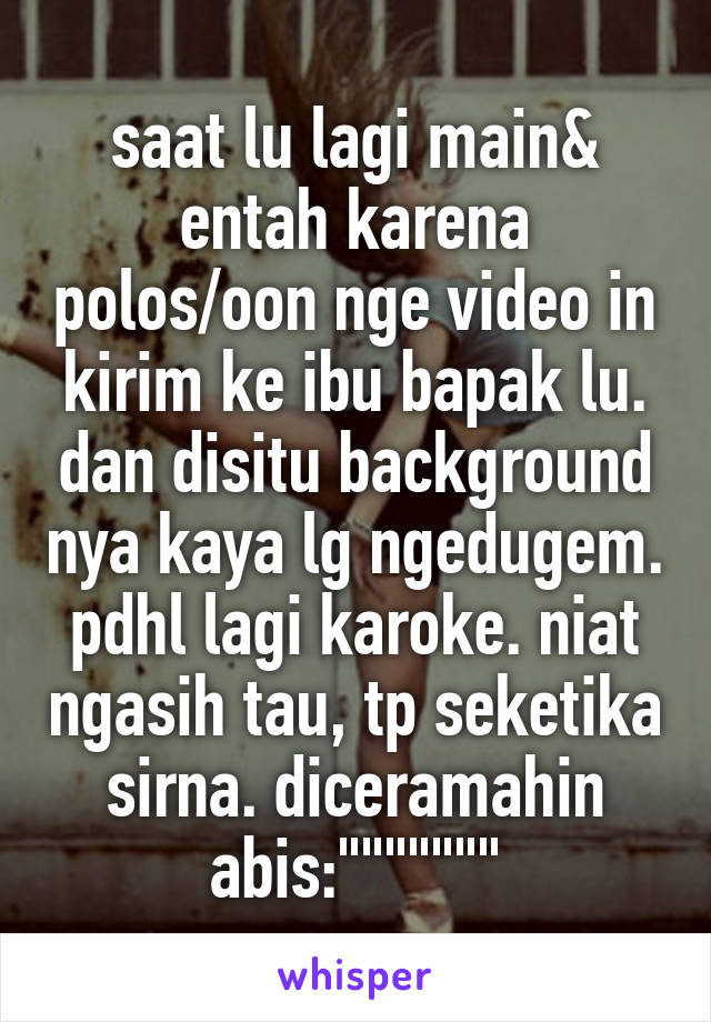 saat lu lagi main& entah karena polos/oon nge video in kirim ke ibu bapak lu. dan disitu background nya kaya lg ngedugem. pdhl lagi karoke. niat ngasih tau, tp seketika sirna. diceramahin abis:"""""""