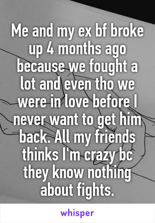 Me and my ex bf broke up 4 months ago because we fought a lot and even tho we were in love before I never want to get him back. All my friends thinks I'm crazy bc they know nothing about fights.