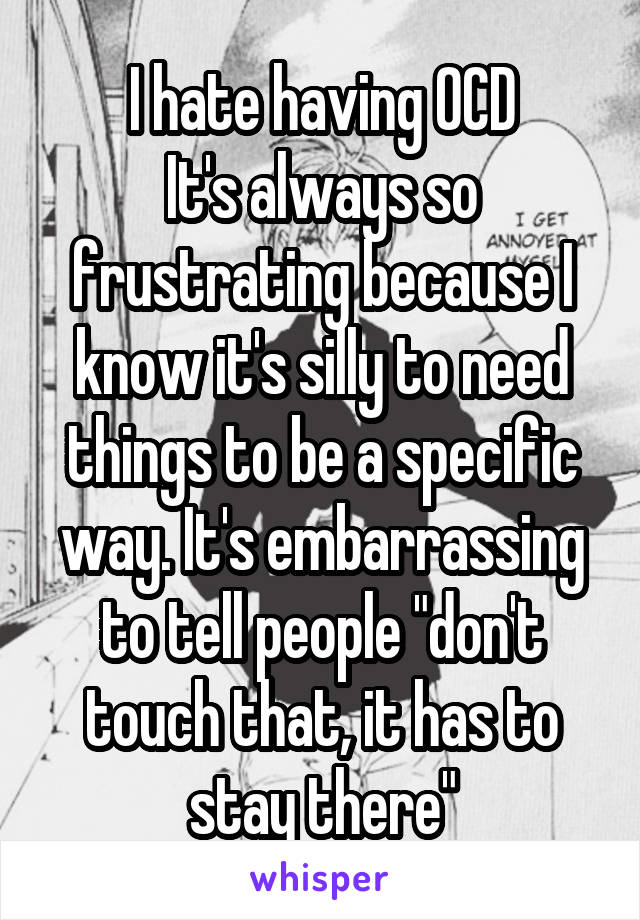 I hate having OCD
It's always so frustrating because I know it's silly to need things to be a specific way. It's embarrassing to tell people "don't touch that, it has to stay there"