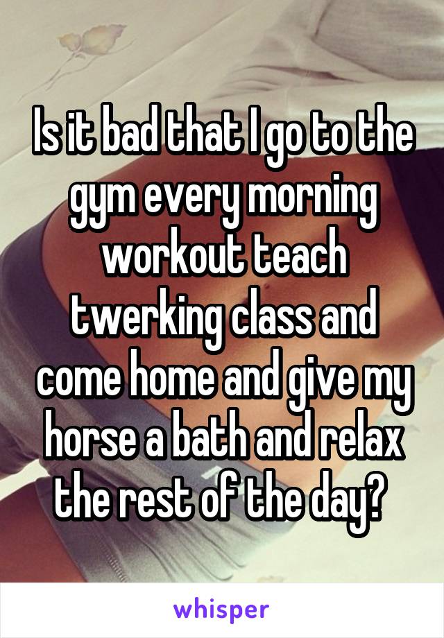 Is it bad that I go to the gym every morning workout teach twerking class and come home and give my horse a bath and relax the rest of the day? 