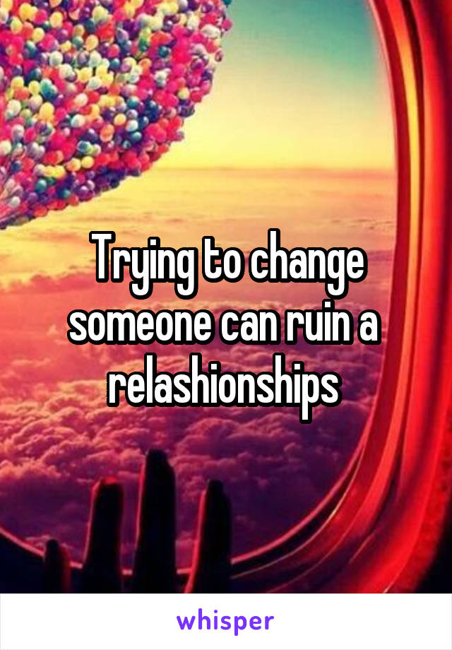 Trying to change someone can ruin a  relashionships 