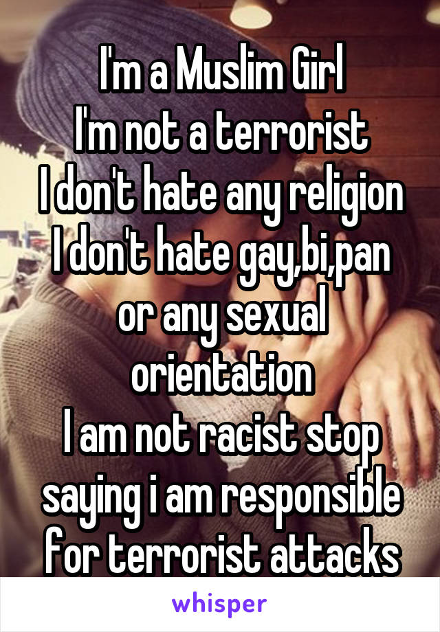 I'm a Muslim Girl
I'm not a terrorist
I don't hate any religion
I don't hate gay,bi,pan or any sexual orientation
I am not racist stop saying i am responsible for terrorist attacks