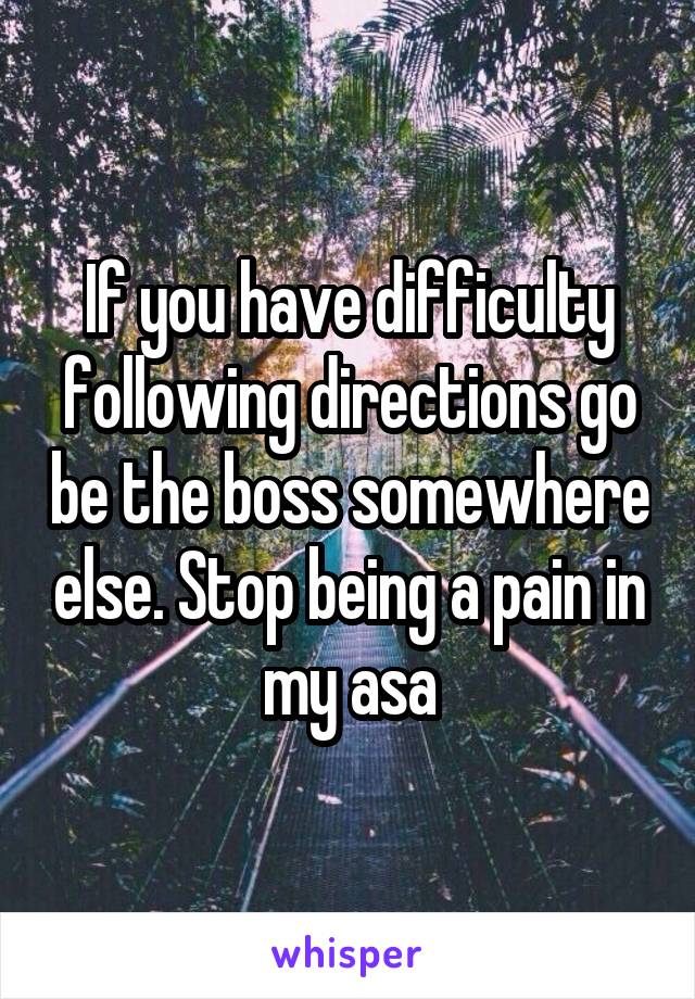 If you have difficulty following directions go be the boss somewhere else. Stop being a pain in my asa