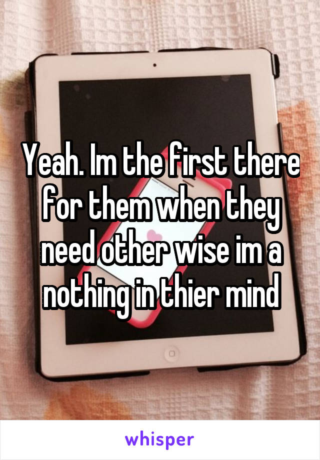 Yeah. Im the first there for them when they need other wise im a nothing in thier mind