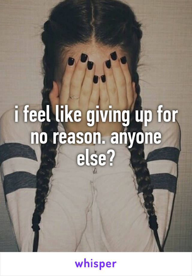 i feel like giving up for no reason. anyone else?