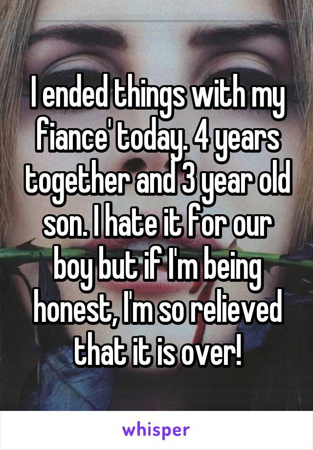 I ended things with my fiance' today. 4 years together and 3 year old son. I hate it for our boy but if I'm being honest, I'm so relieved that it is over!