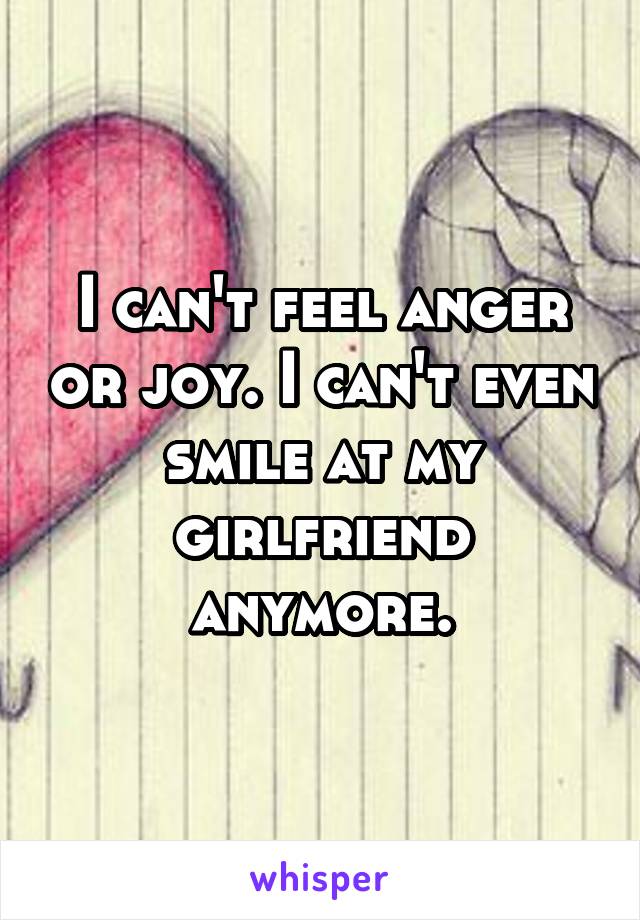 I can't feel anger or joy. I can't even smile at my girlfriend anymore.