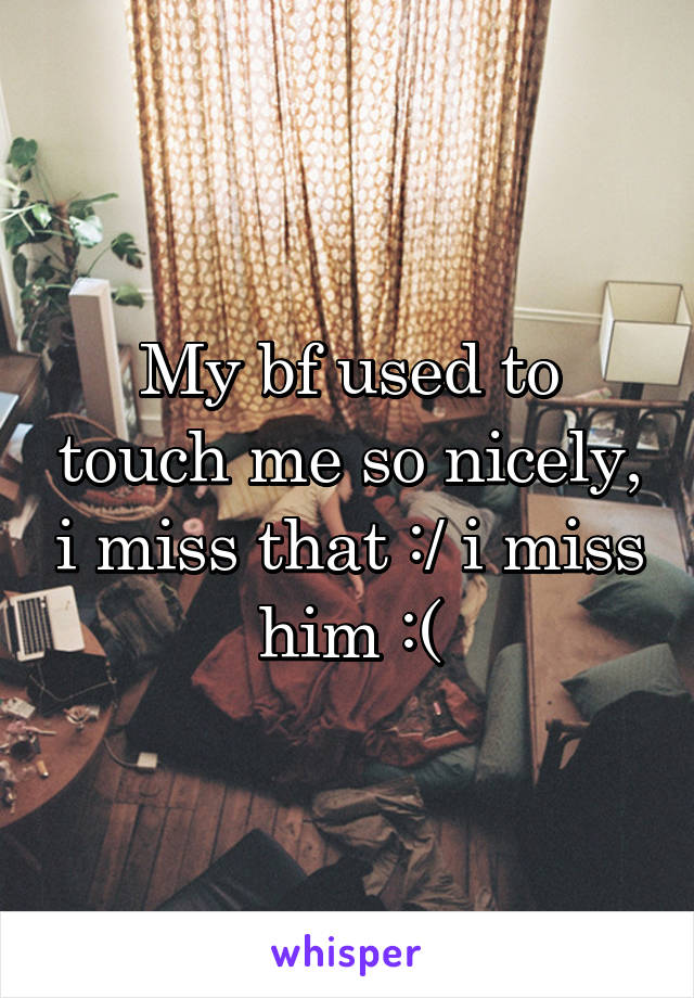 My bf used to touch me so nicely, i miss that :/ i miss him :(