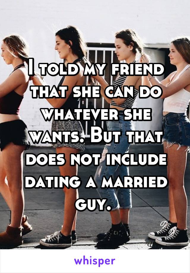 I told my friend that she can do whatever she wants. But that does not include dating a married guy. 