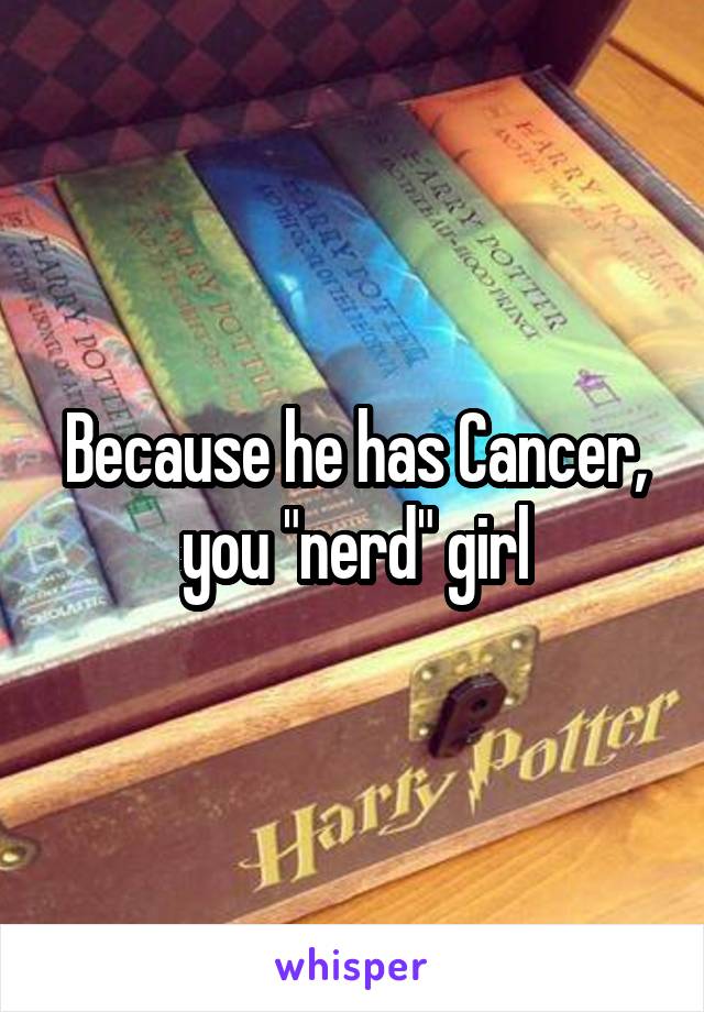 Because he has Cancer, you "nerd" girl