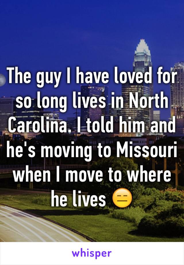 The guy I have loved for so long lives in North Carolina. I told him and he's moving to Missouri when I move to where he lives 😑