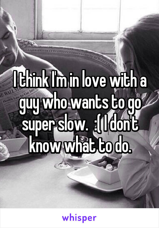 I think I'm in love with a guy who wants to go super slow.  :( I don't know what to do.