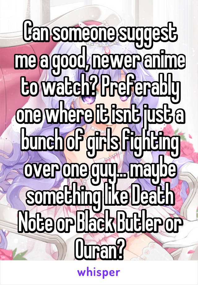 Can someone suggest me a good, newer anime to watch? Preferably one where it isnt just a bunch of girls fighting over one guy... maybe something like Death Note or Black Butler or Ouran?