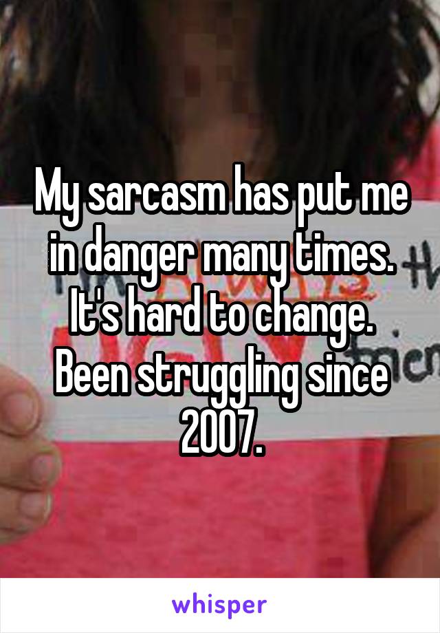 My sarcasm has put me in danger many times. It's hard to change. Been struggling since 2007.