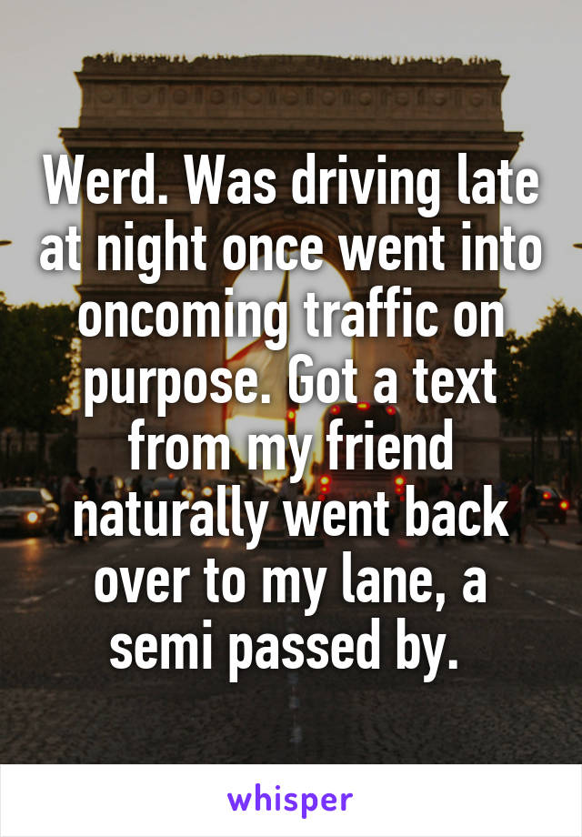 Werd. Was driving late at night once went into oncoming traffic on purpose. Got a text from my friend naturally went back over to my lane, a semi passed by. 