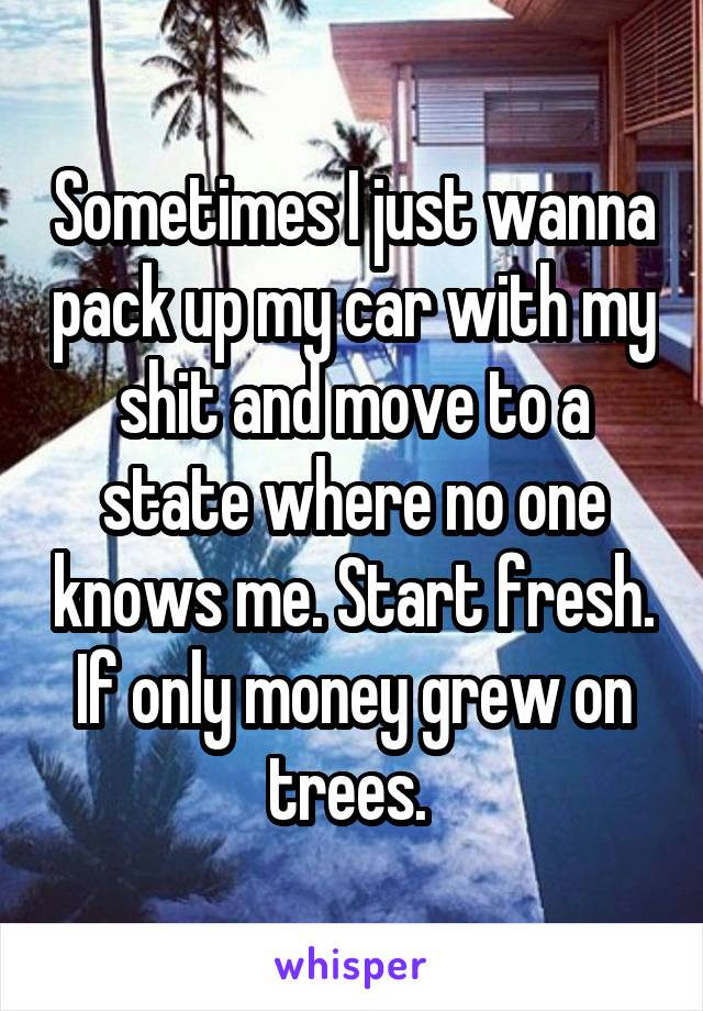 Sometimes I just wanna pack up my car with my shit and move to a state where no one knows me. Start fresh. If only money grew on trees. 