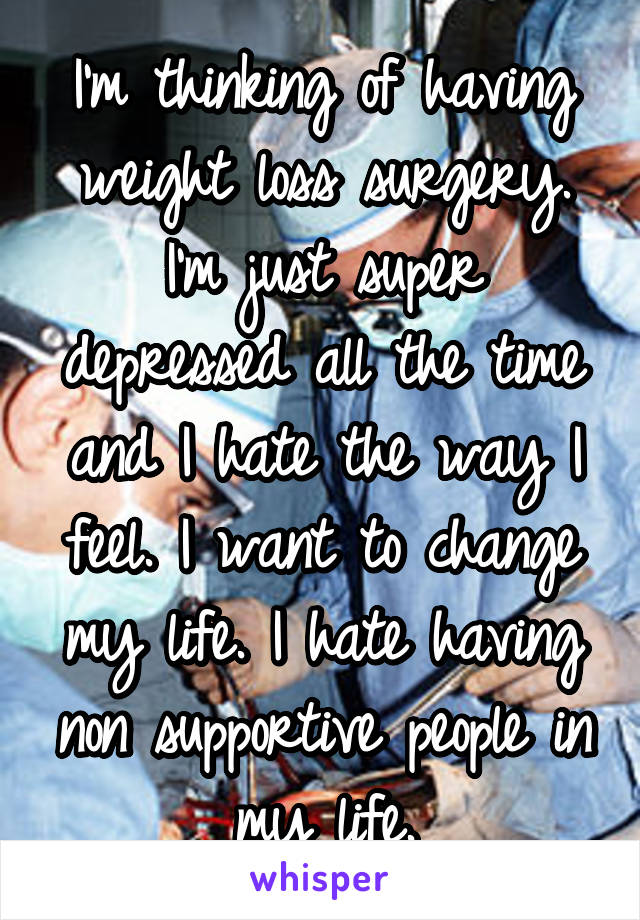 I'm thinking of having weight loss surgery. I'm just super depressed all the time and I hate the way I feel. I want to change my life. I hate having non supportive people in my life.