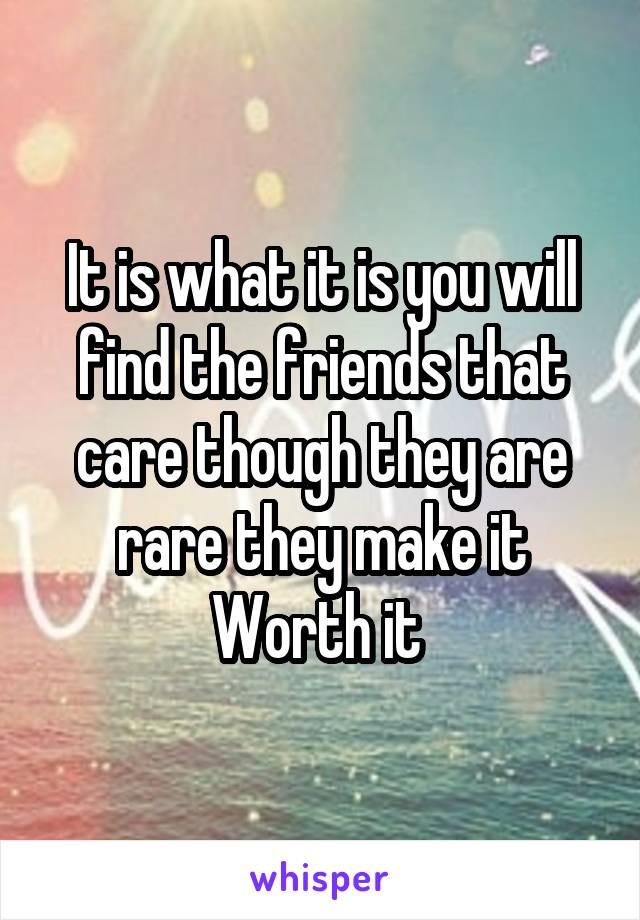 It is what it is you will find the friends that care though they are rare they make it Worth it 