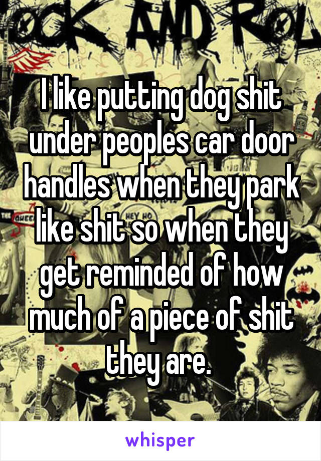 I like putting dog shit under peoples car door handles when they park like shit so when they get reminded of how much of a piece of shit they are. 