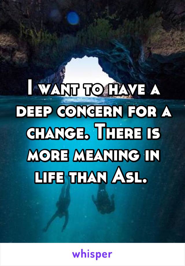 I want to have a deep concern for a change. There is more meaning in life than Asl. 