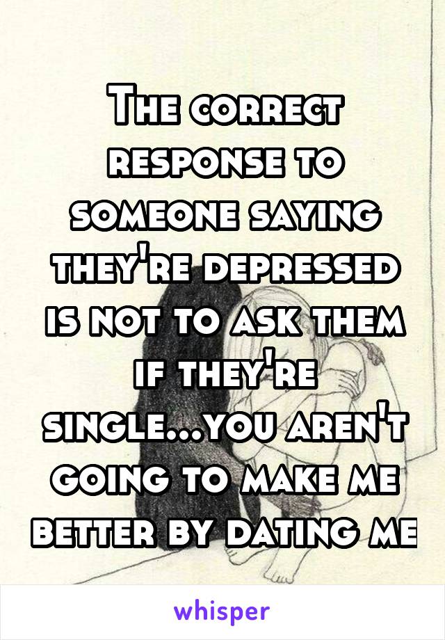 The correct response to someone saying they're depressed is not to ask them if they're single...you aren't going to make me better by dating me