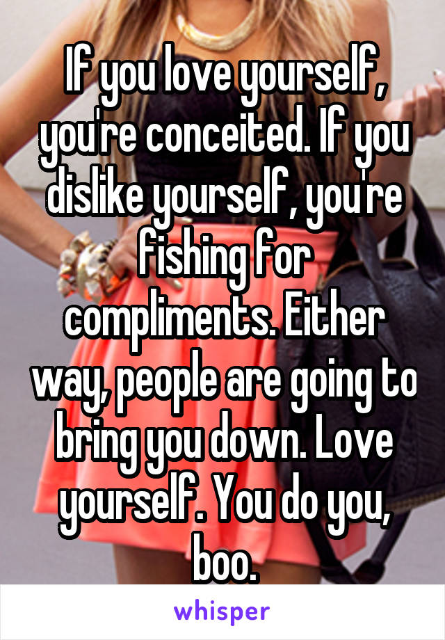 If you love yourself, you're conceited. If you dislike yourself, you're fishing for compliments. Either way, people are going to bring you down. Love yourself. You do you, boo.