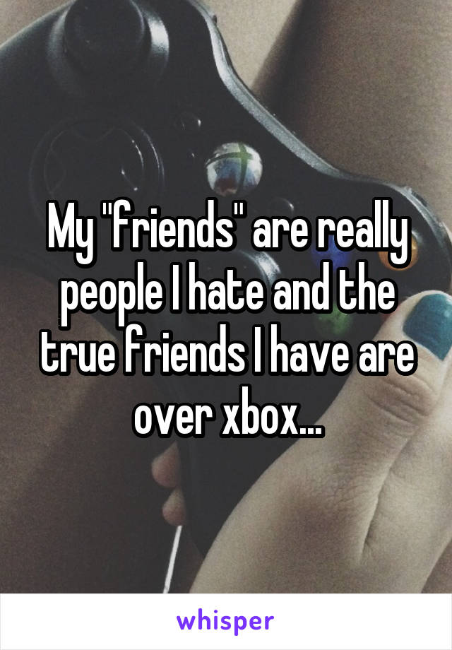 My "friends" are really people I hate and the true friends I have are over xbox...