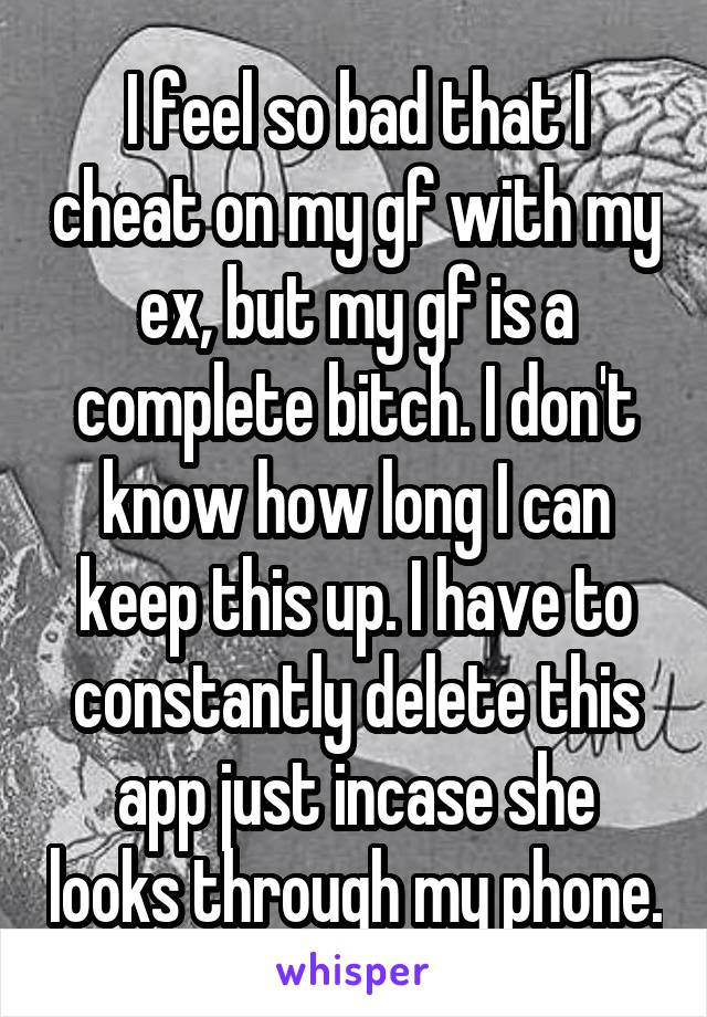 I feel so bad that I cheat on my gf with my ex, but my gf is a complete bitch. I don't know how long I can keep this up. I have to constantly delete this app just incase she looks through my phone.