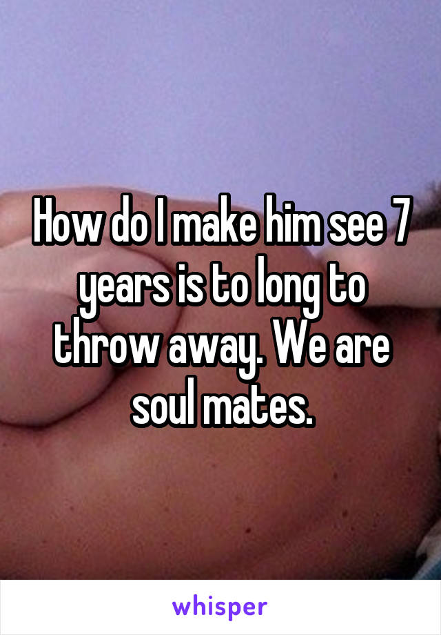 How do I make him see 7 years is to long to throw away. We are soul mates.