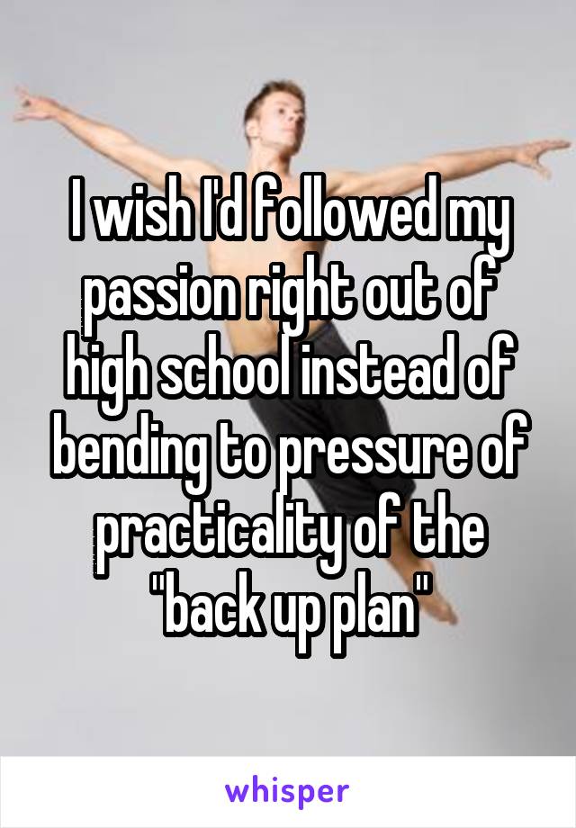 I wish I'd followed my passion right out of high school instead of bending to pressure of practicality of the "back up plan"