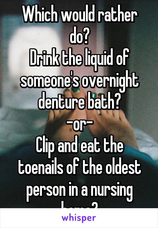 Which would rather do?
Drink the liquid of someone's overnight denture bath?
-or-
Clip and eat the toenails of the oldest person in a nursing home?