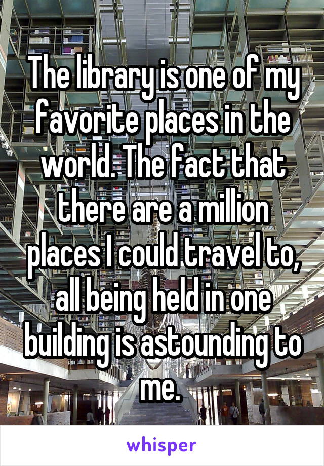 The library is one of my favorite places in the world. The fact that there are a million places I could travel to, all being held in one building is astounding to me. 